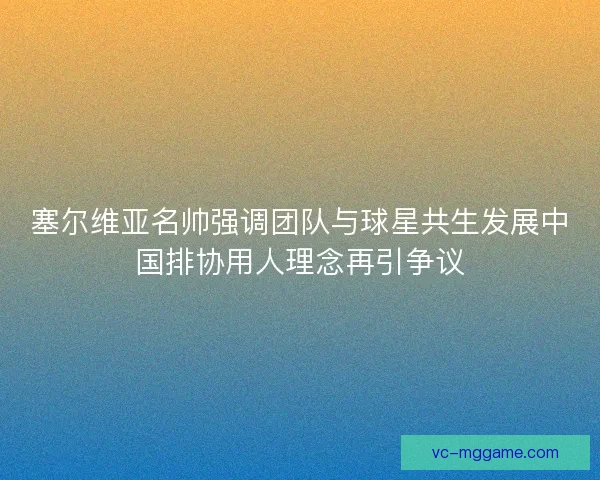 塞尔维亚名帅强调团队与球星共生发展中国排协用人理念再引争议